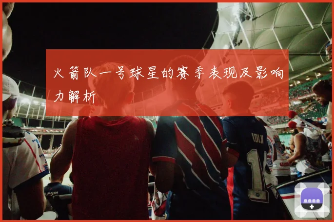 火箭队一号球星的赛季表现及影响力解析