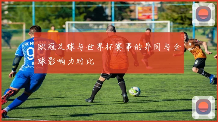 欧冠足球与世界杯赛事的异同与全球影响力对比